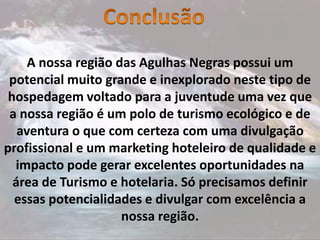 A nossa região das Agulhas Negras possui um
potencial muito grande e inexplorado neste tipo de
hospedagem voltado para a juventude uma vez que
a nossa região é um polo de turismo ecológico e de
aventura o que com certeza com uma divulgação
profissional e um marketing hoteleiro de qualidade e
impacto pode gerar excelentes oportunidades na
área de Turismo e hotelaria. Só precisamos definir
essas potencialidades e divulgar com excelência a
nossa região.
 