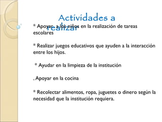 Actividades a realizar * Apoyar  a los niños en la realización de tareas escolares * Realizar juegos educativos que ayuden a la interacción entre los hijos. * Ayudar en la limpieza de la institución *  Apoyar en la cocina * Recolectar alimentos, ropa, juguetes o dinero según la necesidad que la institución requiera. 