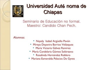 Universidad Aut ó noma de Chiapas Seminario de Educación no formal. Maestro: Candido Chan Pech. Alumnas: Nayely  Isabel Argüello Pavón Mireya Deyanira Barrios Velázquez María Victoria Gálvez Ramírez María Candelaria Gómez Solórzano  Rosalinda Hernández Roblero Mariana Esmeralda Palacios De Gyves 