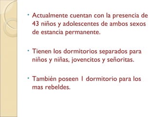 Actualmente cuentan con la presencia de 43 niños y adolescentes de ambos sexos de estancia permanente. Tienen los dormitorios separados para niños y niñas, jovencitos y señoritas.  También poseen 1 dormitorio para los  mas rebeldes. 