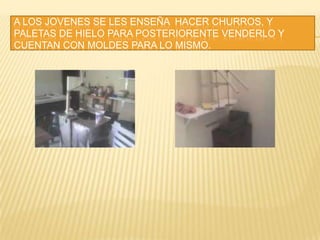 A LOS JOVENES SE LES ENSEÑA  HACER CHURROS, Y PALETAS DE HIELO PARA POSTERIORENTE VENDERLO Y CUENTAN CON MOLDES PARA LO MISMO.