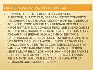 EXPERIENCIAS VIVIDAS EN EL ALBERGUE.REALMENTE FUE MUY BONITO LLEGAR A ESE ALBERGUE, PUESTO QUE, DESDE NUESTRO CONCEPTO PENSABAMOS QUE IBAMOS A ENCONTRAR UN ALBERGUE TODO FEO, POCO AMUEBLADO, PENSABAMOS QUE LOS NIÑOS ESTABAN MAL COMIDOS PERO QUE BUENO QUE ES TODO LO CONTRARIO, APRENDIMOS A SER SOLIDARIOS Y APOYAR SIN ESPERAR NADA A CAMBIO, SENTIMOS SATISFACCION DE BRINDAR NUESTRO HUMILDE APOYO A LOS NIÑOS EN SU QUE HACER , HEMOS LLEGADO A LA CONCLUSION QUE ENTRE EL COMPAÑERO SERGIO Y YO VAMOS A COMPRAR UNOS DULCES PARA POSTERIOR MENTE LEVARSELO A LOS NIÑOS, HAY NIÑOS SIN PADRES PERO SON MUY AMABLES Y APRENDES A VER LA VIDA FELIZ MENTE IGUAL QUE ELLOS LA  VEN AUN POR LA SITUACION QUE ALGUNOS TIENEN.