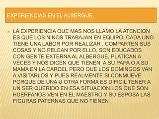 EXPERIENCIAS EN EL ALBERGUE.LA EXPERIENCIA QUE MAS NOS LLAMO LA ATENCION ES QUE LOS ÑIÑOS TRABAJAN EN EQUIPO, CADA UNO TIENE UNA LABOR POR REALIZAR , COMPARTEN SUS COSAS Y NO PELEAN POR ELLO, SON EDUCADOS CON GENTE EXTERNA AL ALBERGUE, PLATICAN A VECES Y NOS DICEN QUE TIENEN  A SU PAPA O A SU MAMA EN LA CARCEL PERO QUE LOS DOMINGOS VAN A VISITARLOS Y PUES REALMENTE SI CONMUEVE PORQUE DE UNA U OTRA FORMA ES DIFICIL TENER A UN SER QUERIDO EN ESA SITUACION.LOS QUE SON HUERFANOS VEN EN EL MAESTRO Y SU ESPOSA LAS FIGURAS PATERNAS QUE NO TIENEN .
