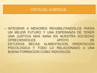                              VISION DEL ALBERGUE.INTEGRAR A MENORES REHABILITANDOLOS PAERA UN MEJOR FUTURO Y UNA ESPERANZA DE TENER UNA JUSTICIA MAS SANA EN NUESTRA SOCIEDAD OFRECIENDOLES APOYO DE ESTUDIOS, BECAS, ALIMENTACION, ORIENTACION PSICOLOGICA Y TODO LO RELACIONADO A UNA BUENA FORMACION COMO INDIVIDUOS.