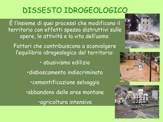 DISSESTO IDROGEOLOGICO
 È l’insieme di quei processi che modificano il
territorio con effetti spesso distruttivi sulle
       opere, le attività e la vita dell’uomo.
  Fattori che contribuiscono a sconvolgere
   l’equilibrio idrogeologico del territorio:
             • abusivismo edilizio
       •disboscamento indiscriminato
         •cementificazione selvaggia
       •abbandono delle aree montane
            •agricoltura intensiva
 