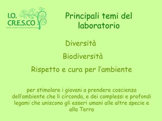 Principali temi del
                         laboratorio

                     Diversità
                    Biodiversità
       Rispetto e cura per l’ambiente

      per stimolare i giovani a prendere coscienza
dell’ambiente che li circonda, e dei complessi e profondi
 legami che uniscono gli esseri umani alle altre specie e
                        alla Terra
 