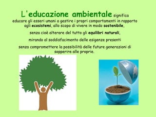 L'educazione ambientale significa
educare gli esseri umani a gestire i propri comportamenti in rapporto
      agli ecosistemi, allo scopo di vivere in modo sostenibile,
         senza cioè alterare del tutto gli equilibri naturali,
        mirando al soddisfacimento delle esigenze presenti
   senza compromettere la possibilità delle future generazioni di
                    sopperire alle proprie.
 