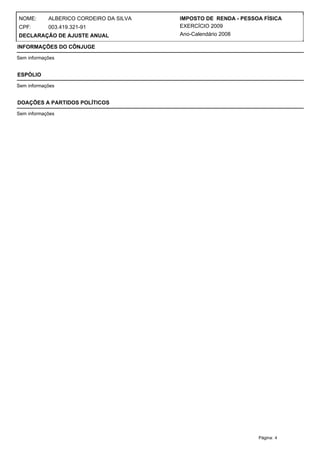 NOME:       ALBERICO CORDEIRO DA SILVA   IMPOSTO DE RENDA - PESSOA FÍSICA
CPF:        003.419.321-91               EXERCÍCIO 2009
DECLARAÇÃO DE AJUSTE ANUAL               Ano-Calendário 2008

INFORMAÇÕES DO CÔNJUGE

Sem informações


ESPÓLIO

Sem informações


DOAÇÕES A PARTIDOS POLÍTICOS

Sem informações




                                                                 Página: 4
 