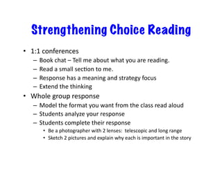 Strengthening Choice Reading
•  1:1	conferences	
–  Book	chat	–	Tell	me	about	what	you	are	reading.	
–  Read	a	small	secJon	to	me.	
–  Response	has	a	meaning	and	strategy	focus	
–  Extend	the	thinking	
•  Whole	group	response	
–  Model	the	format	you	want	from	the	class	read	aloud	
–  Students	analyze	your	response	
–  Students	complete	their	response	
•  Be	a	photographer	with	2	lenses:		telescopic	and	long	range	
•  Sketch	2	pictures	and	explain	why	each	is	important	in	the	story	
 
