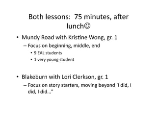 Both	lessons:		75	minutes,	aWer	
lunch☺	
•  Mundy	Road	with	KrisJne	Wong,	gr.	1	
– Focus	on	beginning,	middle,	end	
•  9	EAL	students	
•  1	very	young	student	
•  Blakeburn	with	Lori	Clerkson,	gr.	1	
– Focus	on	story	starters,	moving	beyond	‘I	did,	I	
did,	I	did…”		
 