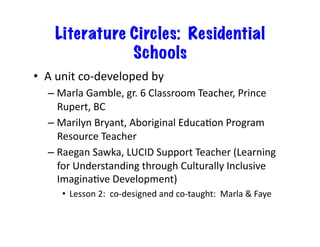 Literature Circles: Residential
Schools
•  A	unit	co-developed	by		
– Marla	Gamble,	gr.	6	Classroom	Teacher,	Prince	
Rupert,	BC	
– Marilyn	Bryant,	Aboriginal	EducaJon	Program	
Resource	Teacher	
– Raegan	Sawka,	LUCID	Support	Teacher	(Learning	
for	Understanding	through	Culturally	Inclusive	
ImaginaJve	Development)	
•  Lesson	2:		co-designed	and	co-taught:		Marla	&	Faye	
 