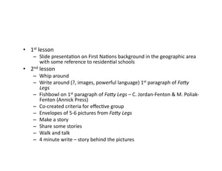 •  1st	lesson	
–  Slide	presentaJon	on	First	NaJons	background	in	the	geographic	area	
with	some	reference	to	residenJal	schools	
•  2nd	lesson	
–  Whip	around	
–  Write	around	(?,	images,	powerful	language)	1st	paragraph	of	Fa#y	
Legs	
–  Fishbowl	on	1st	paragraph	of	Fa#y	Legs	–	C.	Jordan-Fenton	&	M.	Poliak-
Fenton	(Annick	Press)	
–  Co-created	criteria	for	eﬀecJve	group	
–  Envelopes	of	5-6	pictures	from	Fa#y	Legs	
–  Make	a	story	
–  Share	some	stories	
–  Walk	and	talk	
–  4	minute	write	–	story	behind	the	pictures		
 