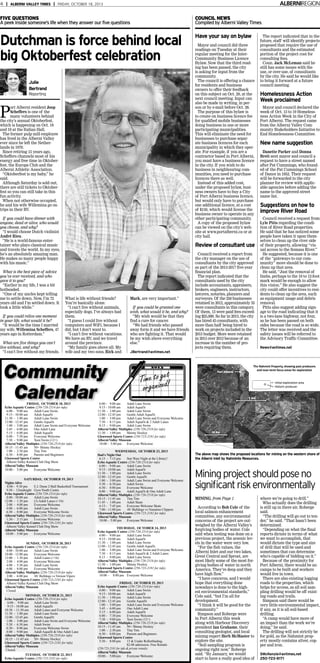 ALBERNIREGION

4 | ALBERNI VALLEY TIMES | FRIDAY, OCTOBER 18, 2013

FIVE QUESTIONS
A peek inside someone’s life when they answer our five questions

COUNCIL NEWS
Compiled by Alberni Valley Times

Dutchman is force behind local
big Oktoberfest celebration

Have your say on bylaw

Julie
Bertrand
Reporting

P

ort Alberni resident Joop
Scheffers is one of the
many volunteers behind
the city’s annual Oktoberfest,
which is happening on Oct. 18
and 19 at the Italian Hall.
The former pulp mill employee
has lived in the Alberni Valley
ever since he left the Netherlands in 1970.
Since retiring 15 years ago,
Scheffers channels most of his
energy and free time in Oktoberfest, the Europa Club and the
Alberni Athletic Association.
“Oktoberfest is my baby,” he
said.
Although Saturday is sold out,
there are still tickets to Oktoberfest so you can still take in this
fun activity.
When not otherwise occupied,
he and his wife Willemina go on
trips in their RV.

If you could have dinner with
anyone, dead or alive, who would
you choose, and why?
“I would choose Dutch violinist
André Rieu.
“He is a world-famous entertainer who plays classical music
and travels the world. In my eyes,
he’s an absolutely amazing man.
He makes so many people happy
with his music.”
What is the best piece of advice
you’ve ever received, and who
gave it to you?
“Earlier in my life, I was a bit
hotheaded.
“One of my uncles kept telling
me to settle down. Now, I’m 72
years old and I’m settled down. It
took a little while.”
If you could relive one moment
in your life, what would it be?
“It would be the time I married
my wife, Willemina Scheffers, 47
years ago in Rotterdam.”
What are five things you can’t
live without, and why?
“I can’t live without my friends.

Mayor and council did three
readings on Tuesday at their
regular meeting for the InterCommunity Business Licence
Bylaw. Now that the third reading has been passed, the city
is asking for input from the
community.
The council is offering a chance
for residents and business
owners to offer their feedback
on this subject on Oct. 28, at the
next council meeting. Input can
also be made in writing, in person or by e-mail before Oct. 28.
The purpose of this bylaw is
to create on business licence fee
for qualified mobile businesses
doing business in one or more
participating municipalities.
This will eliminate the need for
businesses to purchase separate business licences for each
municipality in which they operate. For example, if you are a
contractor based in Port Alberni,
you must have a business licence
in the city. If you wish to do
business in neighbouring communities, you need to purchase
licences there as well.
Instead of this added cost,
under the proposed bylaw, business owners have to buy a City
of Port Alberni business licence,
but would only have to purchase
one additional licence, at a cost
of $150, which would license the
business owner to operate in any
other participating community.
A copy of the proposed bylaw
can be viewed on the city’s website at www.portalberni.ca or at
city hall.

Review of consultant use

What is life without friends?
You’re basically alone.
“I can’t live without animals,
especially dogs. I’ve always had
them.
“I guess I could live without
computers and WiFi, because I
did, but I don’t want to.
“I can’t live without vacations.
We have an RV, and we travel
around the province.
“My family goes above all. My
wife and my two sons, Rick and

Mark, are very important.”
If you could be granted one
wish, what would it be, and why?
“My wish would be that they
find a cure for cancer.
“We had friends who passed
away form it and we have friends
who are fighting it. That would
be my wish above everything
else.”

Council received a report from
the city manager on the use of
consultants by the city approved
as part of the 2013-2017 five-year
financial plan.
The report indicated that the
consultants used by the city
include accountants, appraisers,
brokers, engineers, instructors,
lawyers, notaries, planners and
surveyors. Of the 250 businesses
retained in 2012, approximately 35
were consultants in this category.
Of them, 13 were paid fees exceeding $25,000. So far in 2013, the city
has hired 45 consultants, with
more than half being hired to
work on projects included in the
2013 budget. More were retained
in 2013 over 2012 because of an
increase in the number of projects requiring them.

The report indicated that in the
future, staff will identify projects
proposed that require the use of
consultants and the estimated
portion of the project cost for
consulting fees.
Coun. Jack McLeman said he
still has some issues with the
use, or over-use, of consultants
by the city. He said he would like
to bring it forward at a future
council meeting.

Homelessness Action
Week proclaimed
Mayor and council declared the
week of Oct. 13 to 19 Homelessness Action Week in the City of
Port Alberni. The request came
from the Alberni Valley Community Stakeholders Initiative to
End Homelessness Committee.

New name suggestion
Danette Parker and Donna
Brett sent mayor and council a
request to have a street named
after Pat Cummings, who founded of the Pat Cummings School
of Dance in 1952. Their request
will be forwarded to the city
planner for review with applicable agencies before adding the
name to the approved street
name list.

Suggestions on how to
improve River Road
Council received a request from
Lyle Pitts regarding the condition of River Road properties.
He said that he has noticed some
people have taken it upon themselves to clean up the river side
of their property, allowing “visual access to the Somass River.”
He suggested, because it is one
of the “gateways to our community” more should be done to
clean up that area.
He said, “Just the removal of
limbs, perhaps to the 10 to 12-foot
mark would be enough to allow
this vision.” He also suggest the
city could offer incentives to residents to clean up the area, such
as equipment usage and debris
removal.
Pitts also suggest adding signage to the road indicating that it
is a two-lane highway, not four,
as he has been passed on both
sides because the road is so wide.
The letter was received and the
safety issues will be referred to
the Advisory Traffic Committee.
News@avtimes.net

JBertrand@avtimes.net

Community
Calendar
FRIDAY, OCTOBER 18, 2013
Echo Aquatic Centre (250-720-2514 for info)
6:00 - 9:00 am
Adult Lane Swim
9:15 - 10:00 am
Adult Aquafit
11:30 - 1:00 pm
Adult Lane Swim
12:00 - 12:45 pm
Gentle Aquafit
1:00 - 3:00 pm
Adult Lane Swim and Everyone Welcome
3:45 - 6:00 pm
One Adult Lane
5:15 - 6:00 pm
Adult Aquafit
6:00 - 7:30 pm
Everyone Welcome
7:30 - 9:00 pm
Teen Swim (12+)
Alberni Valley Multiplex (250-720-2518 for info)
10:15 - 11:45 am
50+ Shinny Hockey
1:00 - 2:30 pm
Tiny Tots
6:30 - 8:00 pm
Parents and Beginners
Glenwood Sports Centre
Alberni Valley Kennel Club Dog Show

Alberni Valley Museum
10:00 - 5:00 pm
Everyone Welcome
SATURDAY, OCTOBER 19, 2013
Nights Alive
8:00 - 9:30 pm
E.J. Dunn 2-Ball Basketball Tournament
9:30 - 12midnight Gyro Youth Centre
Echo Aquatic Centre (250-720-2514 for info)
8:00 - 10:00 am
Adult Lane Swim
12:00 - 1:30 pm
(3) Adult Lanes (+16)
2:00 - 4:00 pm
Everyone Welcome
4:00 - 6:00 pm
Adult Lane Swim
6:30 - 8:00 pm
Everyone Welcome Swim
Alberni Valley Multiplex (250-720-2518 for info)
1:30 - 3:15 pm
Everyone Welcome
Glenwood Sports Centre (250-720-2181 for info)
Alberni Valley Kennel Club Dog Show
Alberni Valley Museum
10:00 - 5:00 pm
Everyone Welcome
SUNDAY, OCTOBER 20, 2013
Echo Aquatic Centre (250-720-2514 for info)
8:00 - 10:00 am
Adult Lane Swim
10:00 - 12:00 pm
Everyone Welcome
12:00 - 1:30 pm
Adult Lanes (+16)
2:00 - 4:00 pm
Everyone Welcome
4:00 - 5:30 pm
Adult Lane Swim
6:00 - 8:00 pm
Everyone Welcome
Alberni Valley Multiplex (250-720-2518 for info)
2:00 - 6:00 pm
AV Bulldogs vs Vernon Vipers
Glenwood Sports Centre (250-723-2181 for info)
Alberni Valley Kennel Club Dog Show
Alberni Valley Museum
Closed
MONDAY, OCTOBER 21, 2013
Echo Aquatic Centre (250-720-2514 for info)
6:00 - 9:00 am
Adult Lane Swim
9:15 - 10:00 am
Adult Aquafit
10:30 - 11:30 am
Adult Lanes and Everyone Welcome
11:30 - 1:00 pm
Adult Lane Swim
12:00 - 12:45 pm
Gentle Aquafit
1:00 - 3:00 pm
Adult Lane Swim and Everyone Welcome
5:30 - 6:30 pm
Adult Swim
6:30 - 8:00 pm
Everyone Welcome Swim
8:00 - 9:00 pm
Adult Aquafit & One Adult Lane
Alberni Valley Multiplex (250-720-2518 for info)
10:15 - 11:45 am
50+ Shinny Hockey
Glenwood Sports Centre (250-723-2181 for info)
Alberni Valley Museum
Closed.
TUESDAY, OCTOBER 22, 2013
Echo Aquatic Centre (250-723-2181 for info)

6:00 - 9:00 am
Adult Lane Swim
9:15 - 10:00 am
Adult Aquafit
11:30 - 1:00 pm
Adult Lane Swim
12:00 - 12:45 pm
Gentle Adult Aquafit
1:00 - 3:00 pm
Adult Lane Swim and Everyone Welcome
7:30 - 8:15 pm
Adult Aquafit & 2 Adult Lanes
8:15 - 9:00 pm
Adult Lane Swim
Alberni Valley Multiplex (250-720-2518 for info)
11:30 - 1:00 pm
Shinny Hockey
Glenwood Sports Centre (250-723-2181 for info)
Alberni Valley Museum
10:00 - 5:00 pm
Everyone Welcome
WEDNESDAY, OCTOBER 23, 2013
Dad's Night Out
Star Wars Night at the Library!
6:15 - 7:15 pm
Echo Aquatic Centre (250-720-2514 for info)
6:00 - 9:00 am
Adult Lane Swim
9:15 - 10:00 am
Adult Aquafit
11:30 - 1:00 pm
Adult Lane Swim
12:00 - 12:45 pm
Gentle Aquafit
1:00 - 3:00 pm
Adult Lane Swim and Everyone Welcome
5:30 - 6:30 pm
Adult Swim
6:30 - 8:00 pm
Everyone Welcome
8:00 - 9:00 pm
Adult Aquafit & One Adult Lane
Alberni Valley Multiplex (250-720-2518 for info)
10:15 - 11:45 am
Tiny Tots
11:45 - 1:00 pm
Adult Skate
6:15 - 7:45 pm
Everyone Welcome Skate
7:00 - 11:00 pm
AV Bulldogs vs Nanaimo Clippers
Glenwood Sports Centre (250-723-2181 for info)
Alberni Valley Museum
10:00 - 5:00 pm
Everyone Welcome
THURSDAY, OCTOBER 24, 2013
Echo Aquatic Centre (250-720-2514 for info)
6:00 - 9:00 am
Adult Lane Swim
9:15 - 10:00 am
Adult Aquafit
11:30 - 1:00 pm
Adult Lane Swim
12:00 - 12:45 pm
Gentle Adult Aquafit
1:00 - 3:00 pm
Adult Lane Swim and Everyone Welcome
7:30 - 8:15 pm
Adult Aquafit & 2 Adult Lanes
8:15 - 9:00 pm
Adult Lane Swim
Alberni Valley Multiplex (250-720-2518 for info)
11:30 - 1:00 pm
Shinny Hockey
Glenwood Sports Centre (250-723-2181 for info)
Alberni Valley Museum
10:00 - 8:00 pm Everyone Welcome
FRIDAY, OCTOBER 25, 2013
Echo Aquatic Centre (250-720-2514 for info)
6:00 - 9:00 am
Adult Lane Swim
9:15 - 10:00 am
Adult Aquafit
11:30 - 1:00 pm
Adult Lane Swim
12:00 - 12:45 pm
Gentle Aquafit
1:00 - 3:00 pm
Adult Lane Swim and Everyone Welcome
3:45 - 6:00 pm
One Adult Lane
5:15 - 6:00 pm
Adult Aquafit
6:00 - 7:30 pm
Everyone Welcome
7:30 - 9:00 pm
Teen Swim (12+)
Alberni Valley Multiplex (250-720-2518 for info)
10:15 - 11:45 am
50+ Shinny Hockey
1:00 - 2:30 pm
Tiny Tots
6:30 - 8:00 pm
Parents and Beginners
Glenwood Sports Centre
5:30 - 8:00 pm
13 & Under Rollerblading.
$2.00 admission. Free Rentals
(250-723-2181 for info & private rentals)

Alberni Valley Museum
10:00 - 5:00 pm
Everyone Welcome

The above map shows the proposed locations for mining on the western shore of
the Alberni Inlet by Nahminto Resources.

Mining project should pose no
signiﬁcant risk environmentally
MINING, from Page 1
According to Bob Cole of the
local salmon enhancement
committee, any environmental
concerns of the project are outweighed by the Alberni Valley’s
forgiving bodies of water. Cole
said when testing was done on a
previous project, the arsenic levels in the water were very low.
“For the fish values, the
Alberni Inlet and our two lakes,
Great Central and Sproat, are
most likely some of the most forgiving bodies of water in north
America. They’re deep and they
have high flow.”
“I have concerns, and I would
hope that everything done
nowadays is done to the highest environmental standards,”
Cole said, “but I’m all for
development.
“I think it will be good for the
community.”
Simpson and Roberge were
in Port Alberni this week
along with Harbour Discovery
president Ian Grahame, their
consulting geologist, and local
mining expert Herb McMaster to
explore the site.
“Soil sampling program is
ongoing right now,” Roberge
said. “By January, we would
start to have a really good idea of

where we’re going to drill.”
Who actually does the drilling
is still up in there air, Roberge
said.
“The drilling will go out to tender,” he said. “That hasn’t been
determined.
“Depending on what the final
reports dictate in terms of what
we want to accomplish, that
would dictate the type and size
of drill that will be used and
sometimes that can determine
who’s capable of bidding on it.”
Because of the proximity for
Port Alberni, there would be no
camps to be built and workers
would live in town.
There are also existing logging
roads to the properties, which
helps for access, as all soil sampling drilling would be off existing roads and trails.
Simpson said there would be
very little environmental impact,
if any, as it is all soil-based
drilling.
“A camp would have more of
an impact than the work we’re
doing,” he said.
The drilling will not strictly be
for gold, as the Nahmint property mostly contains silver, copper and iron.
SMcKenzie@avtimes.net
250-723-8171

 