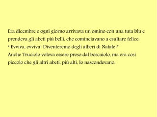 Era dicembre e ogni giorno arrivava un omino con una tuta blu e
prendeva gli abeti più belli, che cominciavano a esultare felice:
“ Evviva, evviva! Diventeremo degli alberi di Natale!”
Anche Truciolo voleva essere preso dal boscaiolo, ma era così
piccolo che gli altri abeti, più alti, lo nascondevano.

 