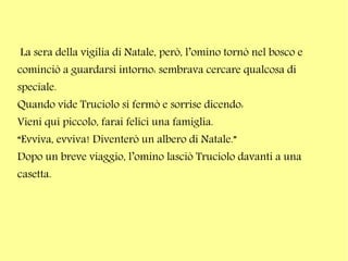 La sera della vigilia di Natale, però, l’omino tornò nel bosco e
cominciò a guardarsi intorno: sembrava cercare qualcosa di
speciale.
Quando vide Truciolo si fermò e sorrise dicendo:
Vieni qui piccolo, farai felici una famiglia.
“Evviva, evviva! Diventerò un albero di Natale.”
Dopo un breve viaggio, l’omino lasciò Truciolo davanti a una
casetta.

 