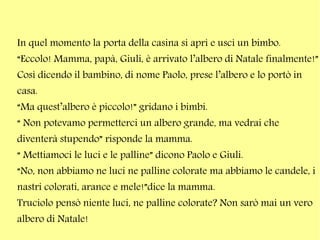 In quel momento la porta della casina si aprì e uscì un bimbo.
“Eccolo! Mamma, papà, Giuli, è arrivato l’albero di Natale finalmente!”
Così dicendo il bambino, di nome Paolo, prese l’albero e lo portò in
casa.
“Ma quest’albero è piccolo!” gridano i bimbi.
“ Non potevamo permetterci un albero grande, ma vedrai che
diventerà stupendo” risponde la mamma.
“ Mettiamoci le luci e le palline” dicono Paolo e Giuli.
“No, non abbiamo ne luci ne palline colorate ma abbiamo le candele, i
nastri colorati, arance e mele!”dice la mamma.
Truciolo pensò niente luci, ne palline colorate? Non sarò mai un vero
albero di Natale!

 