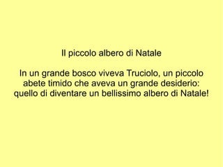 Il piccolo albero di Natale
In un grande bosco viveva Truciolo, un piccolo
abete timido che aveva un grande desiderio:
quello di diventare un bellissimo albero di Natale!

 