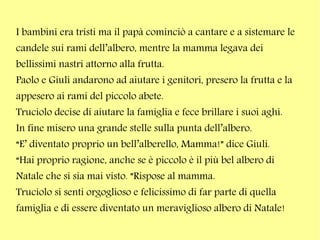I bambini era tristi ma il papà cominciò a cantare e a sistemare le
candele sui rami dell’albero, mentre la mamma legava dei
bellissimi nastri attorno alla frutta.
Paolo e Giuli andarono ad aiutare i genitori, presero la frutta e la
appesero ai rami del piccolo abete.
Truciolo decise di aiutare la famiglia e fece brillare i suoi aghi.
In fine misero una grande stelle sulla punta dell’albero.
“E’ diventato proprio un bell’alberello, Mamma!” dice Giuli.
“Hai proprio ragione, anche se è piccolo è il più bel albero di
Natale che si sia mai visto. ”Rispose al mamma.
Truciolo si senti orgoglioso e felicissimo di far parte di quella
famiglia e di essere diventato un meraviglioso albero di Natale!

 