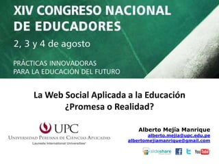 Alberto Mejía Manrique
alberto.mejia@upc.edu.pe
albertomejiamanrique@gmail.com
La Web Social Aplicada a la Educación
¿Promesa o Realidad?
 