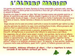 Un giorno una bambina di nome Serena si stava annoiando a giocare sola, senza
amiche e cugini, e allora prese la bicicletta e fece dei giri attorno a casa sua. Ma
si annoiò lo stesso.
Qualche ora dopo le venne un idea. Nel suo terreno aveva una grande quercia, e
decise di costruire una casa. Allora chiamò il padre e lo zio e si fece aiutare.
Presero delle tavole di legno, i chiodi il martello e tutto il materiale che serviva e
si misero al lavoro. Venne Serena e Alessia le raccontò tutto della sua grande
idea
 Dopo alcune ora la casa era ormai costruita e aveva le scalette per salire Le due
 amiche salirono ma dentro la casa c’era un’atmosfera triste. Allora presero del
colore e fiori e cominciarono a pitturare e incollare.
Quando si asciugò, cominciarono a giocare, prepararono il thé e mangiarono dei
biscotti. All’improvviso si accorsero che l’albero le osservava e sorrideva.
Noi sappiamo che gli alberi sono esseri viventi, non parlano, ma lui era un albero
magico e volle scherzare un po’ con loro. Alzò tutta la casa con i suoi rami , le due
amiche si spaventarono, ma l’albero disse –non preoccupatevi tenetevi forte,
voglio giocare con voi, posso?- Serena e Alessia dissero – certo!!-. e…… dal quel
giorno l’ albero e le bambine divennero amici. In seguito, le due amiche, andarono
a giocare nella casa sull’albero, quasi tutti i giorni, e l’albero giocava con loro.

Perciò bambini, dobbiamo difendere gli alberi, i fiori e rispettare la natura
    cercando di non buttare cartacce per terra.
 