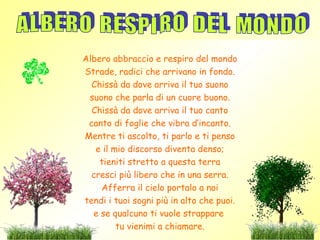 Albero abbraccio e respiro del mondo
Strade, radici che arrivano in fondo.
  Chissà da dove arriva il tuo suono
 suono che parla di un cuore buono.
  Chissà da dove arriva il tuo canto
 canto di foglie che vibra d’incanto.
Mentre ti ascolto, ti parlo e ti penso
   e il mio discorso diventa denso;
    tieniti stretto a questa terra
  cresci più libero che in una serra.
    Afferra il cielo portalo a noi
tendi i tuoi sogni più in alto che puoi.
  e se qualcuno ti vuole strappare
         tu vienimi a chiamare.
 