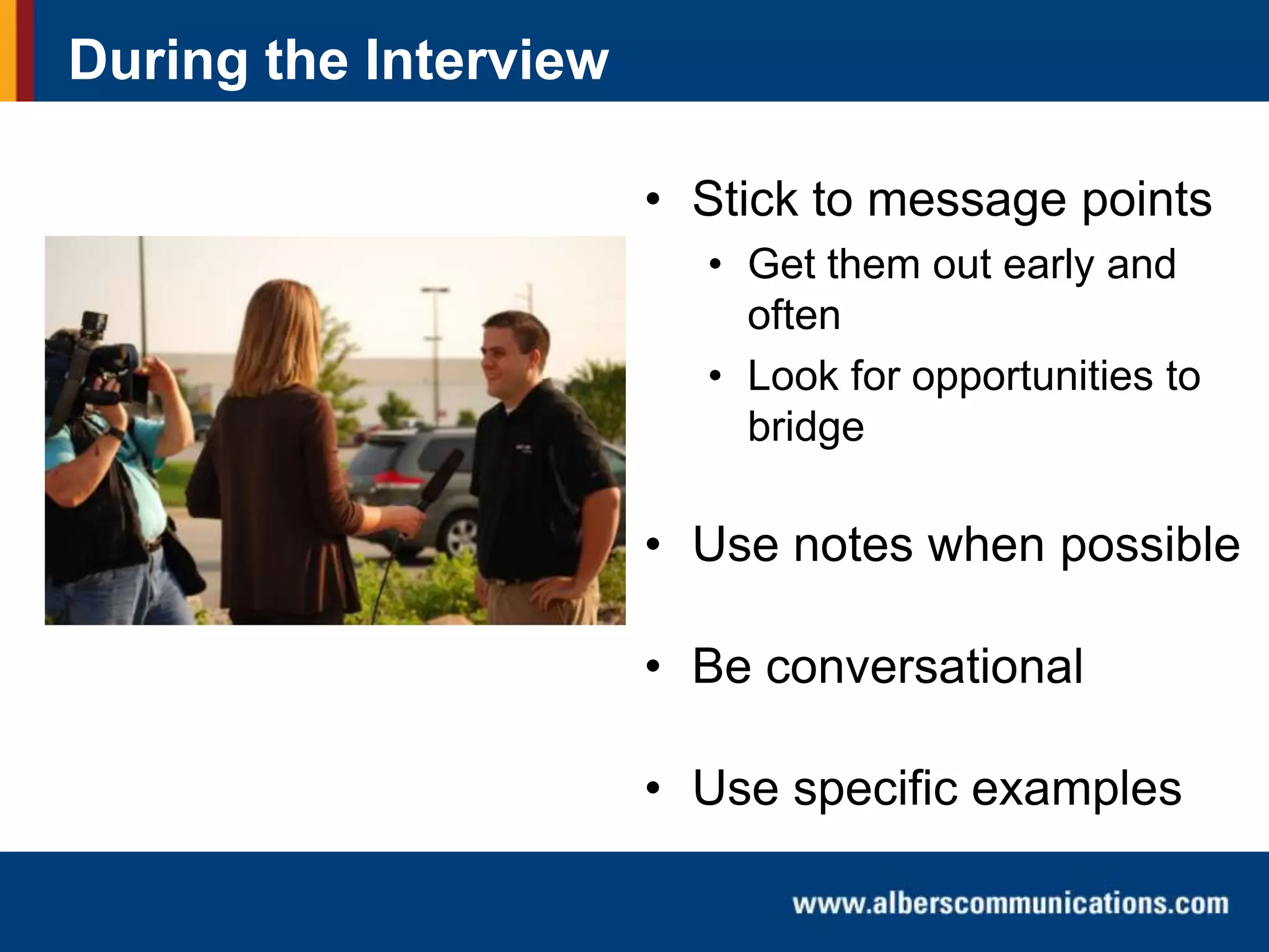 During the Interview
• Stick to message points
• Get them out early and
often
• Look for opportunities to
bridge

• Use notes when possible
• Be conversational
• Use specific examples

 