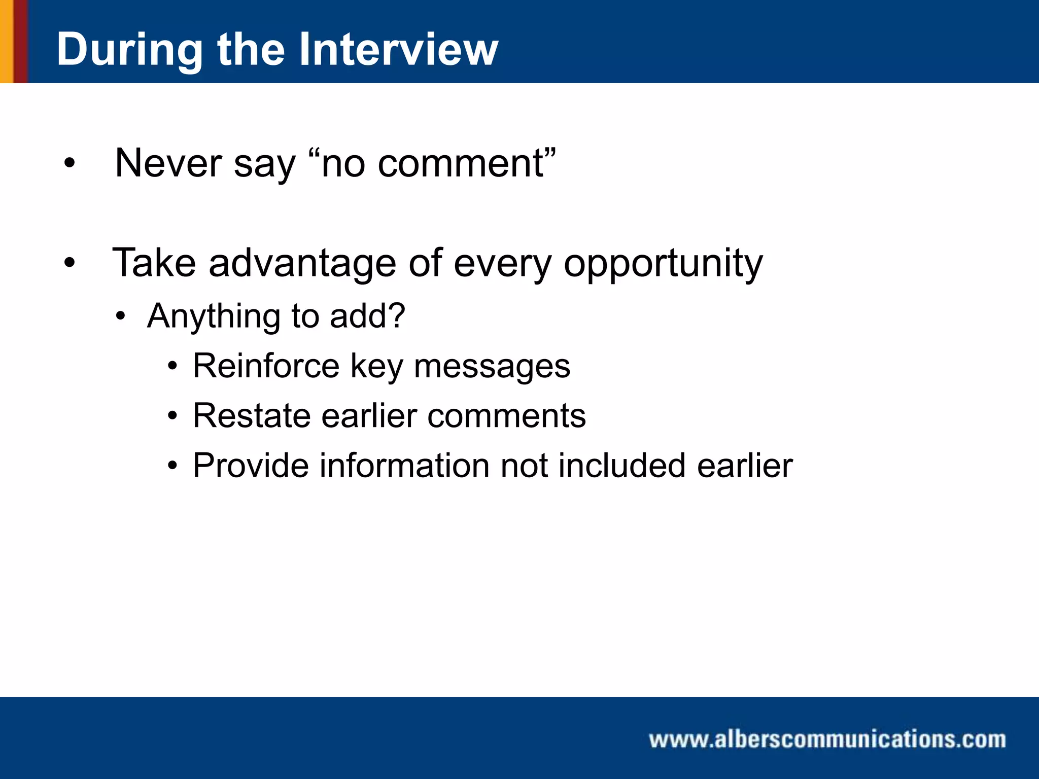 During the Interview
• Never say “no comment”
• Take advantage of every opportunity
• Anything to add?
• Reinforce key messages
• Restate earlier comments
• Provide information not included earlier

 