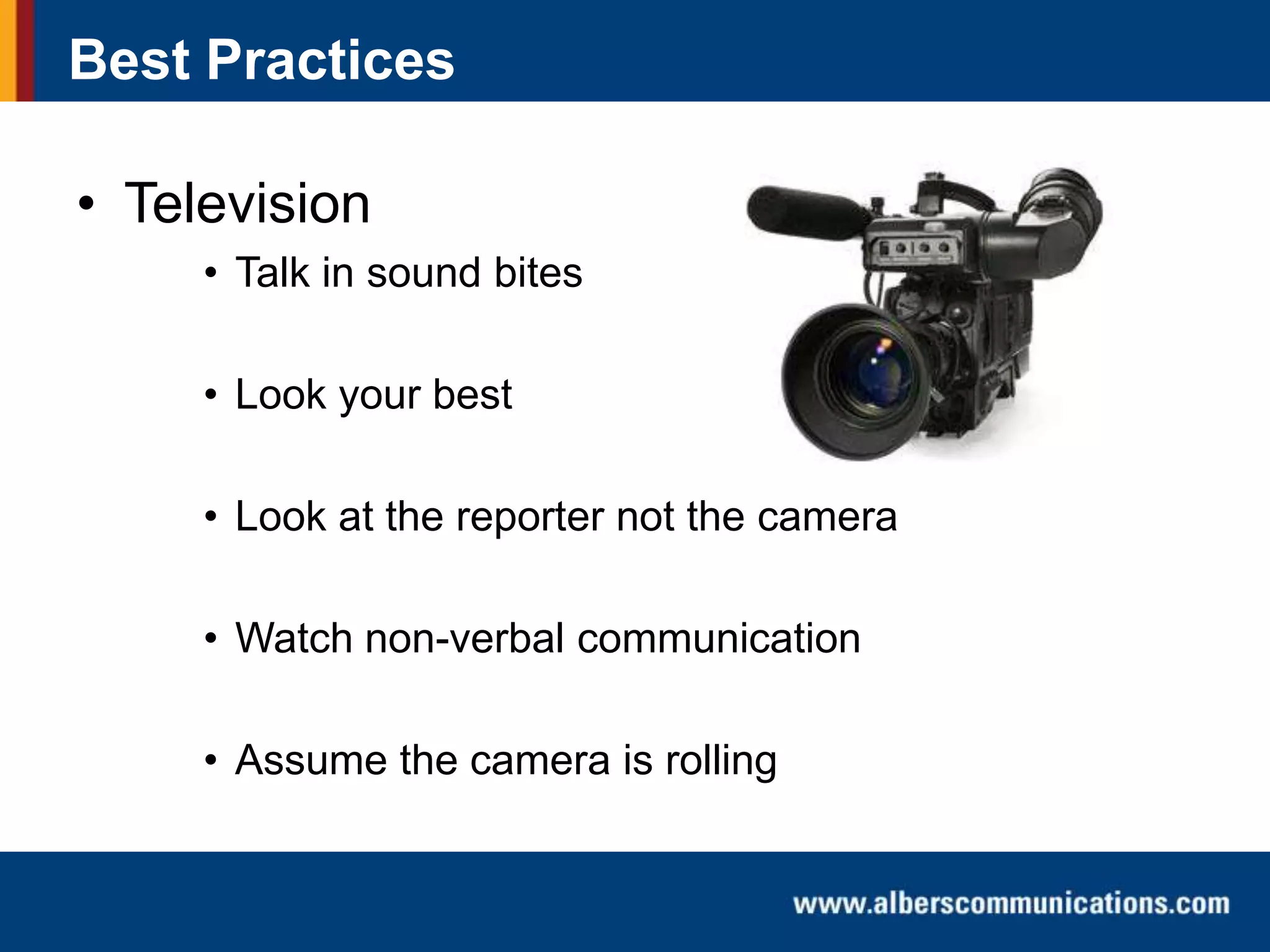 Best Practices

• Television
• Talk in sound bites
• Look your best
• Look at the reporter not the camera

• Watch non-verbal communication
• Assume the camera is rolling

 