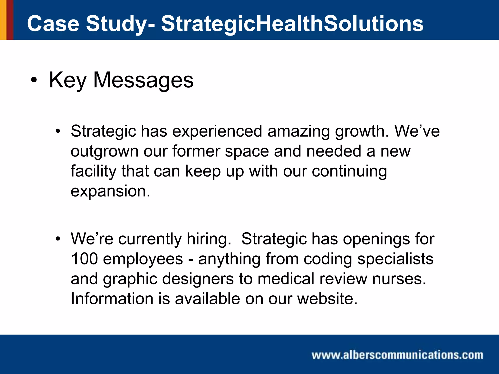 Case Study- StrategicHealthSolutions

• Key Messages
• Strategic has experienced amazing growth. We’ve
outgrown our former space and needed a new
facility that can keep up with our continuing
expansion.
• We’re currently hiring. Strategic has openings for
100 employees - anything from coding specialists
and graphic designers to medical review nurses.
Information is available on our website.

 