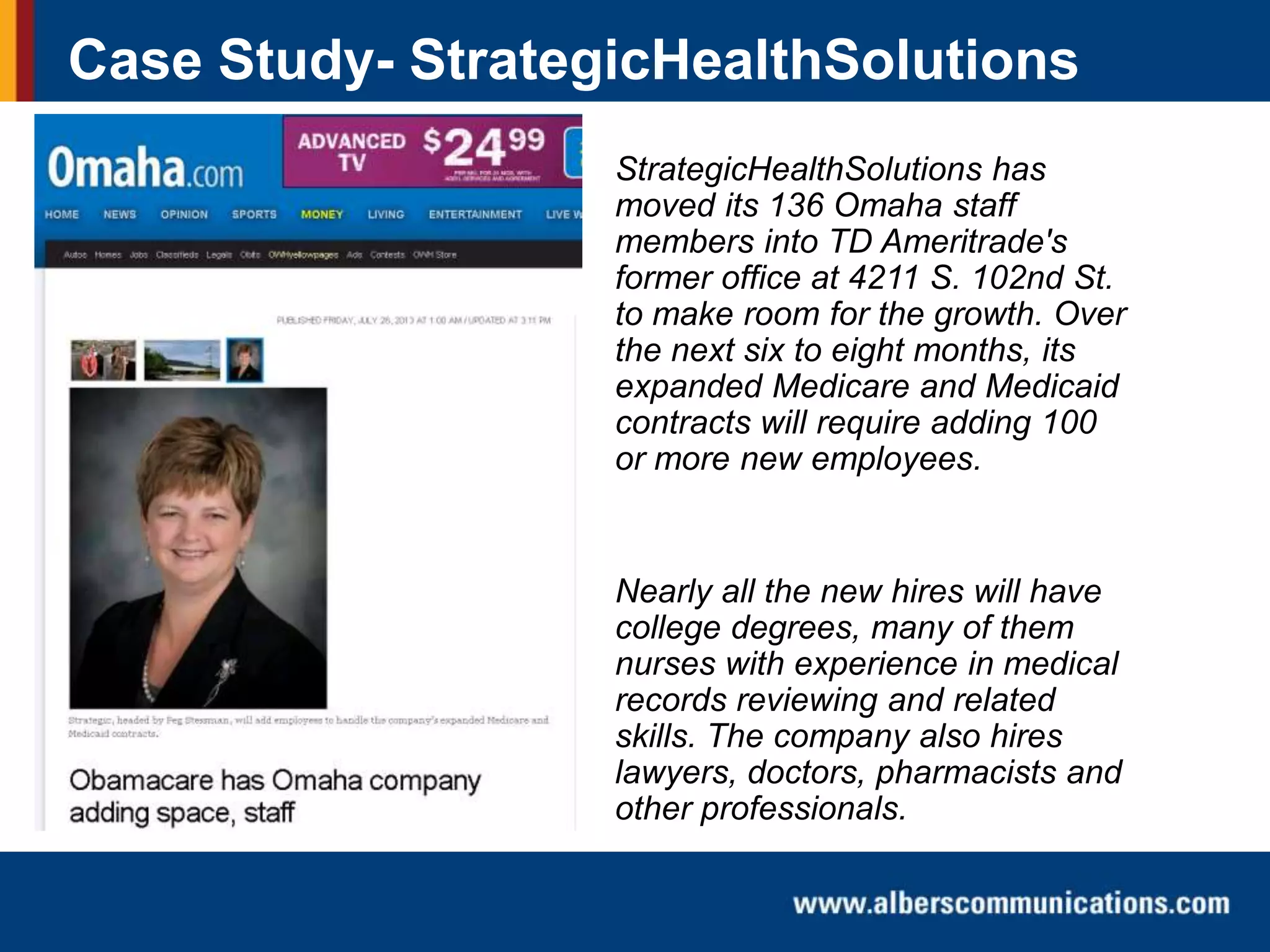 Case Study- StrategicHealthSolutions
StrategicHealthSolutions has
moved its 136 Omaha staff
members into TD Ameritrade's
former office at 4211 S. 102nd St.
to make room for the growth. Over
the next six to eight months, its
expanded Medicare and Medicaid
contracts will require adding 100
or more new employees.

Nearly all the new hires will have
college degrees, many of them
nurses with experience in medical
records reviewing and related
skills. The company also hires
lawyers, doctors, pharmacists and
other professionals.

 