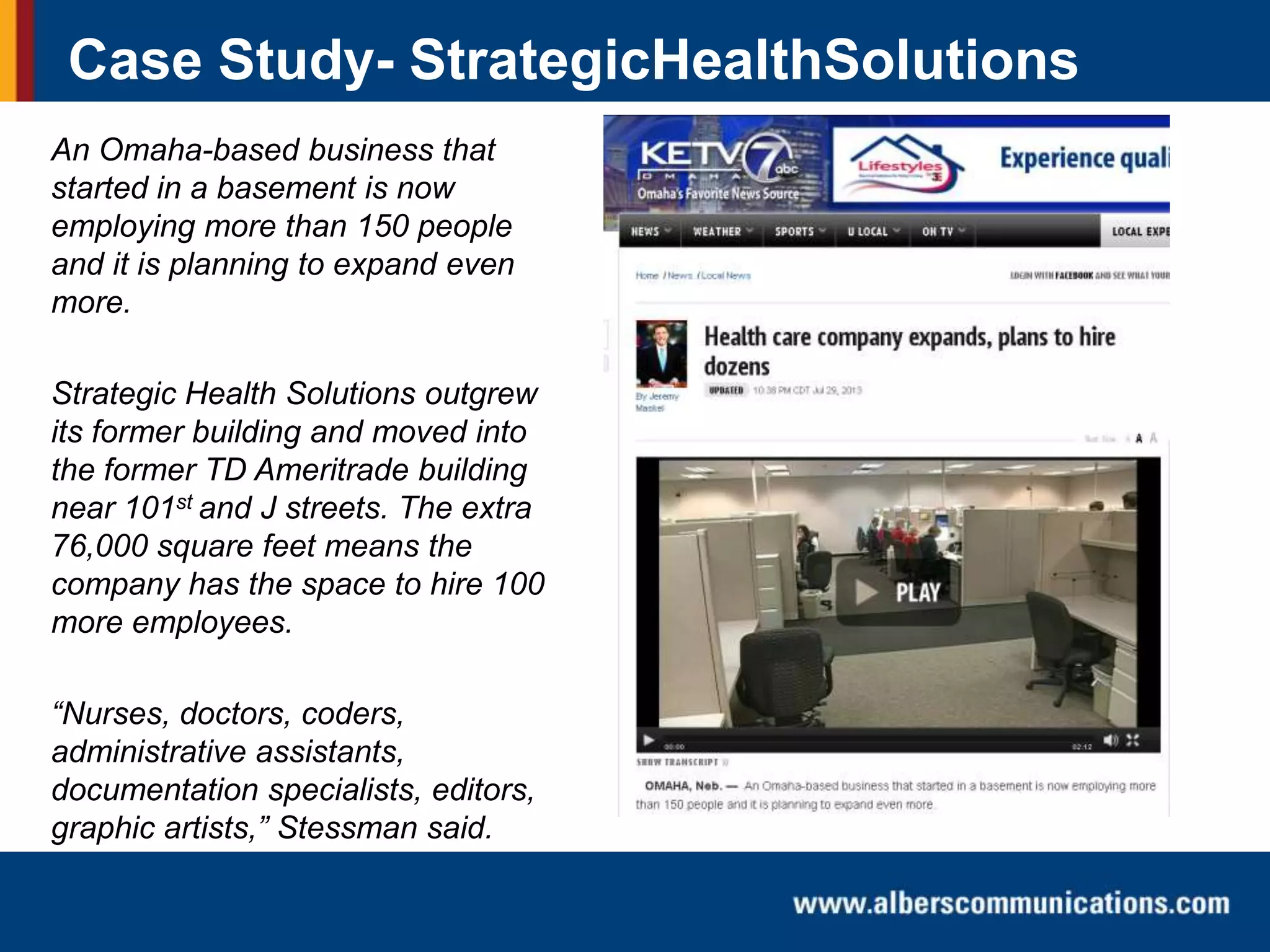 Case Study- StrategicHealthSolutions
An Omaha-based business that
started in a basement is now
employing more than 150 people
and it is planning to expand even
more.
Strategic Health Solutions outgrew
its former building and moved into
the former TD Ameritrade building
near 101st and J streets. The extra
76,000 square feet means the
company has the space to hire 100
more employees.
“Nurses, doctors, coders,
administrative assistants,
documentation specialists, editors,
graphic artists,” Stessman said.

 