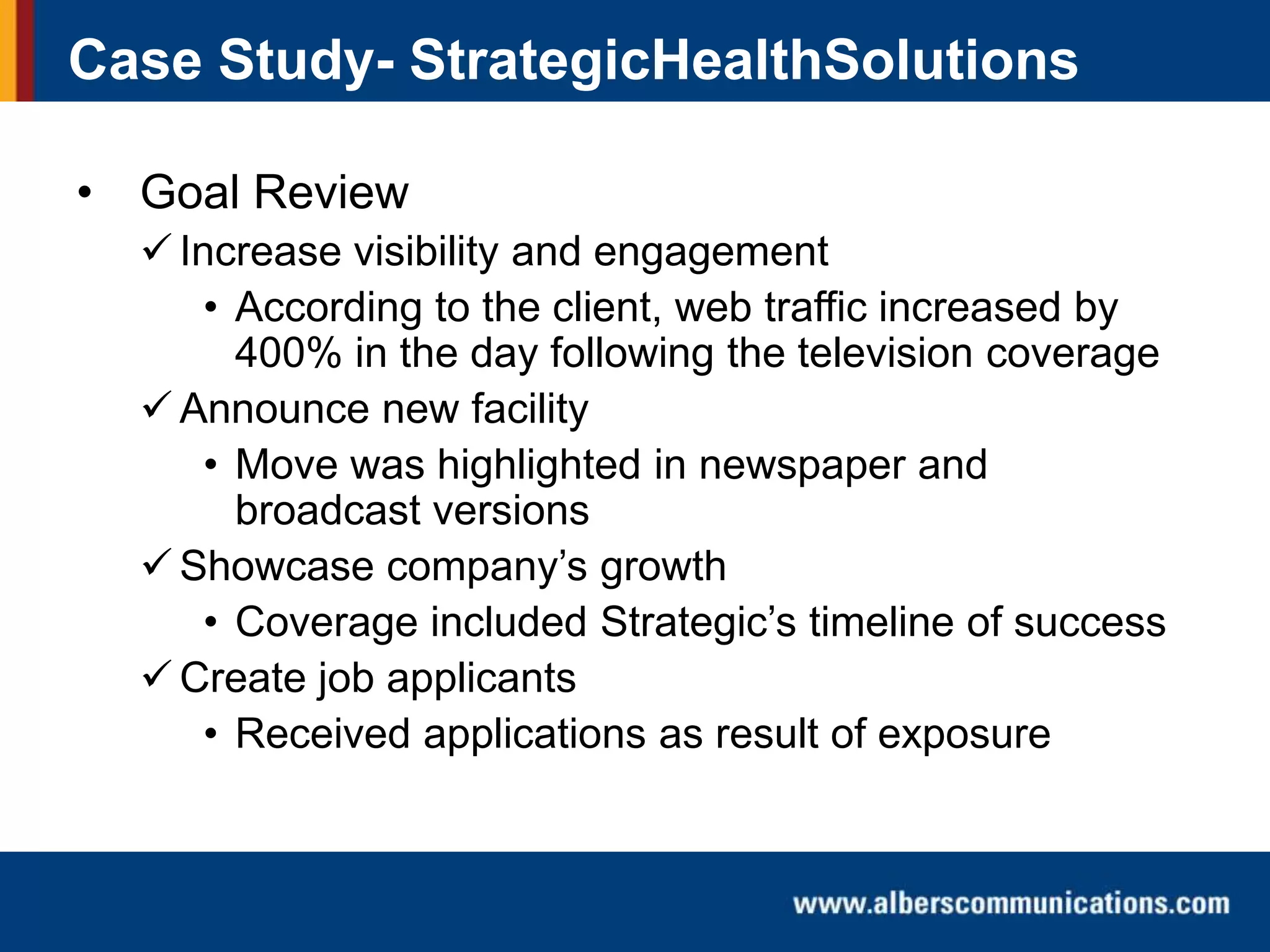 Case Study- StrategicHealthSolutions
• Goal Review
 Increase visibility and engagement
• According to the client, web traffic increased by
400% in the day following the television coverage
 Announce new facility
• Move was highlighted in newspaper and
broadcast versions
 Showcase company’s growth
• Coverage included Strategic’s timeline of success
 Create job applicants
• Received applications as result of exposure

 