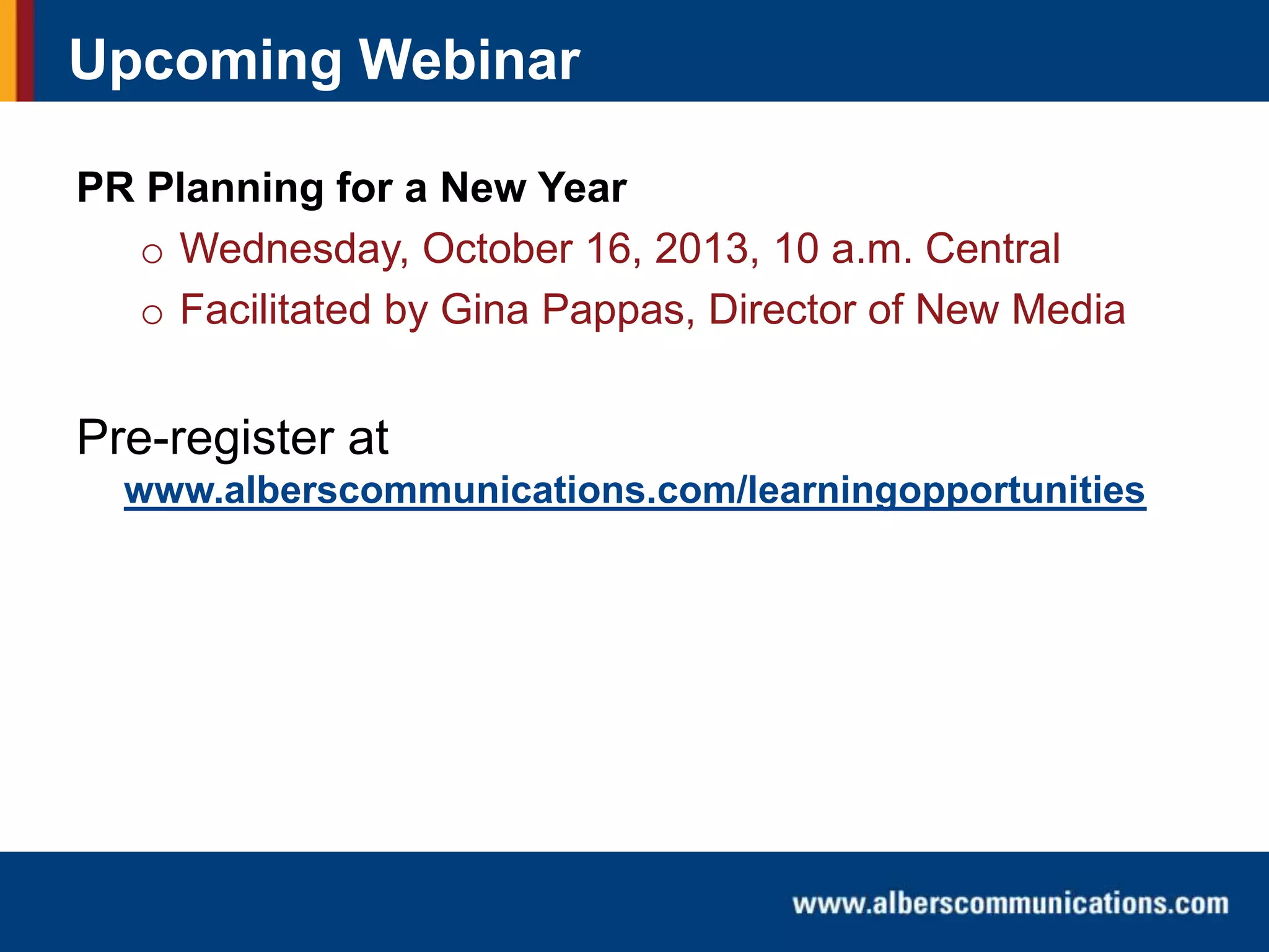 Upcoming Webinar
PR Planning for a New Year
o Wednesday, October 16, 2013, 10 a.m. Central
o Facilitated by Gina Pappas, Director of New Media

Pre-register at
www.alberscommunications.com/learningopportunities

 