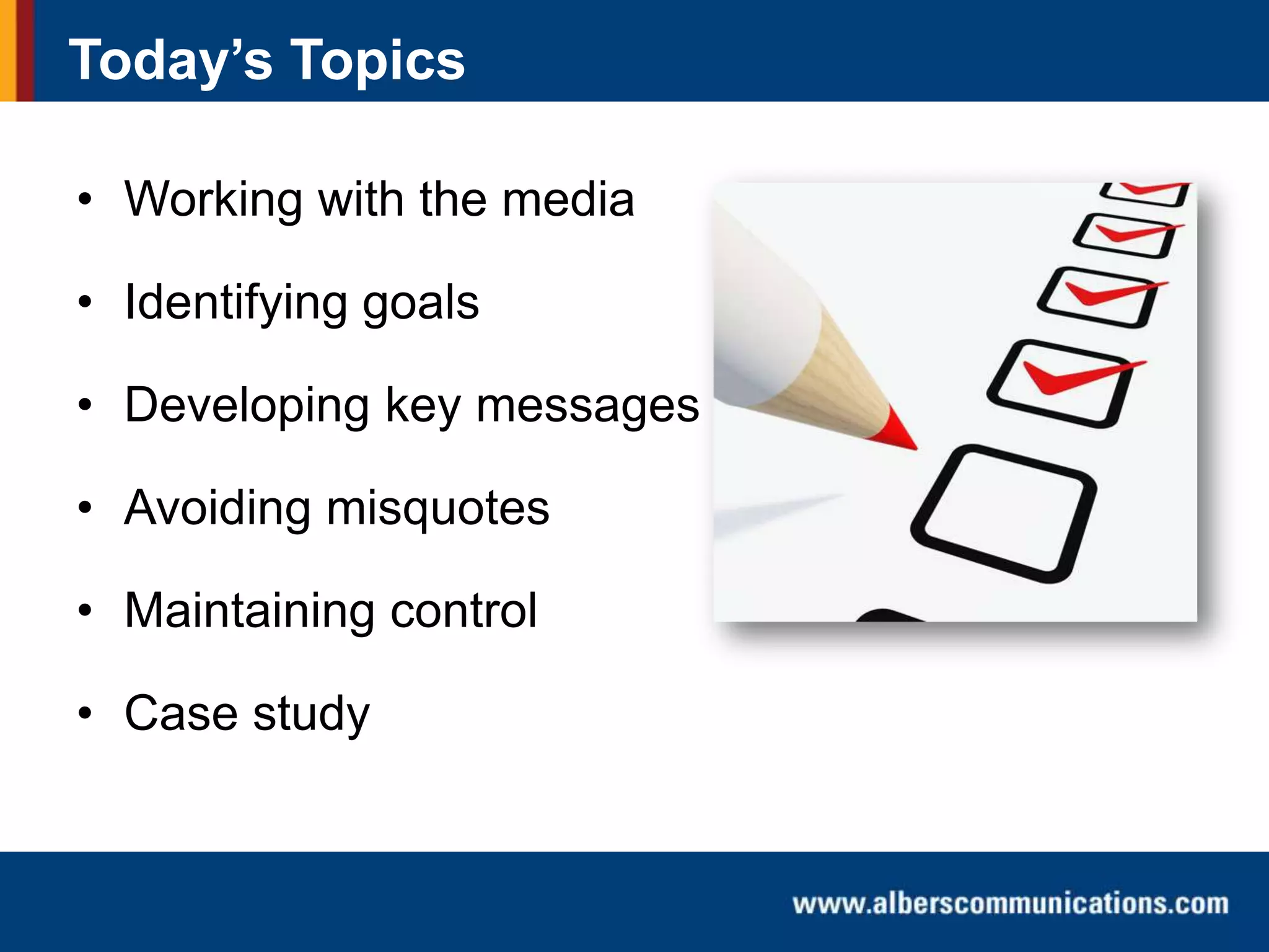 Today’s Topics
• Working with the media
• Identifying goals
• Developing key messages
• Avoiding misquotes
• Maintaining control
• Case study

 