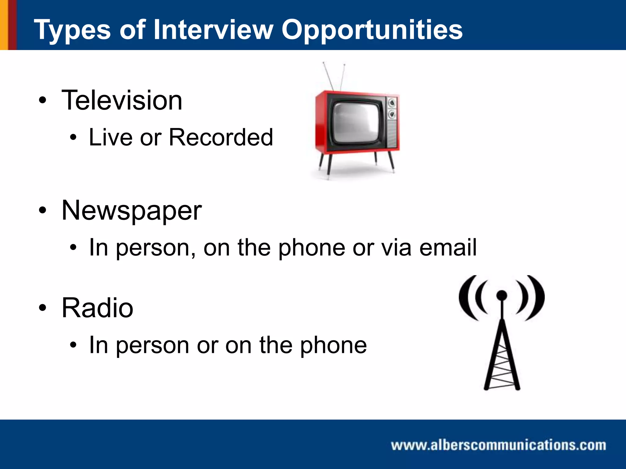 Types of Interview Opportunities

• Television
• Live or Recorded

• Newspaper
• In person, on the phone or via email

• Radio
• In person or on the phone

 