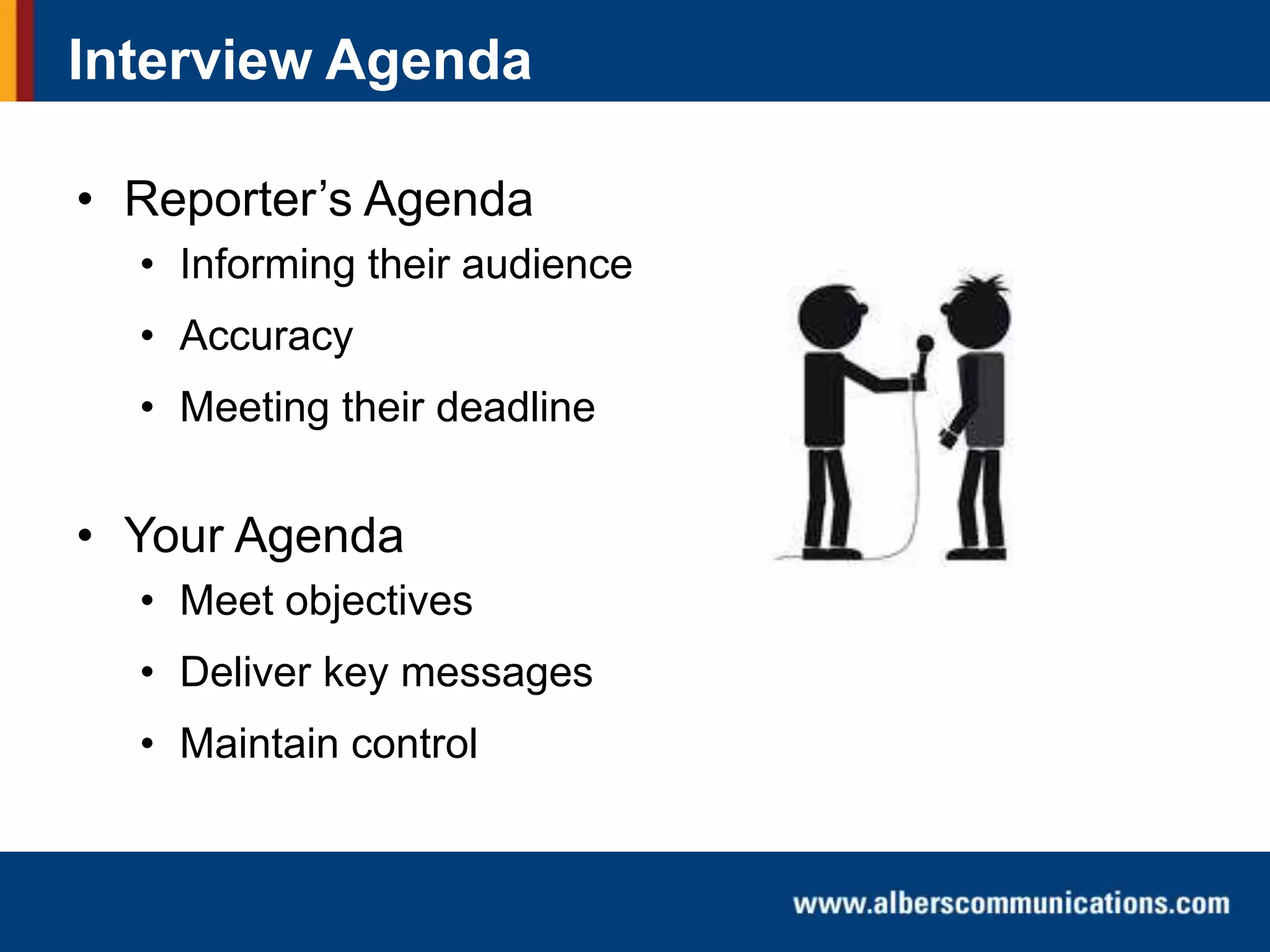 Interview Agenda
• Reporter’s Agenda
• Informing their audience
• Accuracy

• Meeting their deadline

• Your Agenda
• Meet objectives
• Deliver key messages
• Maintain control

 