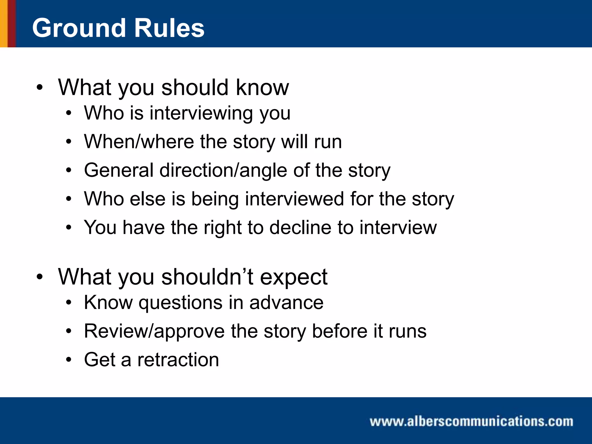 Ground Rules
• What you should know
•
•
•
•
•

Who is interviewing you
When/where the story will run
General direction/angle of the story
Who else is being interviewed for the story
You have the right to decline to interview

• What you shouldn’t expect
• Know questions in advance
• Review/approve the story before it runs
• Get a retraction

 