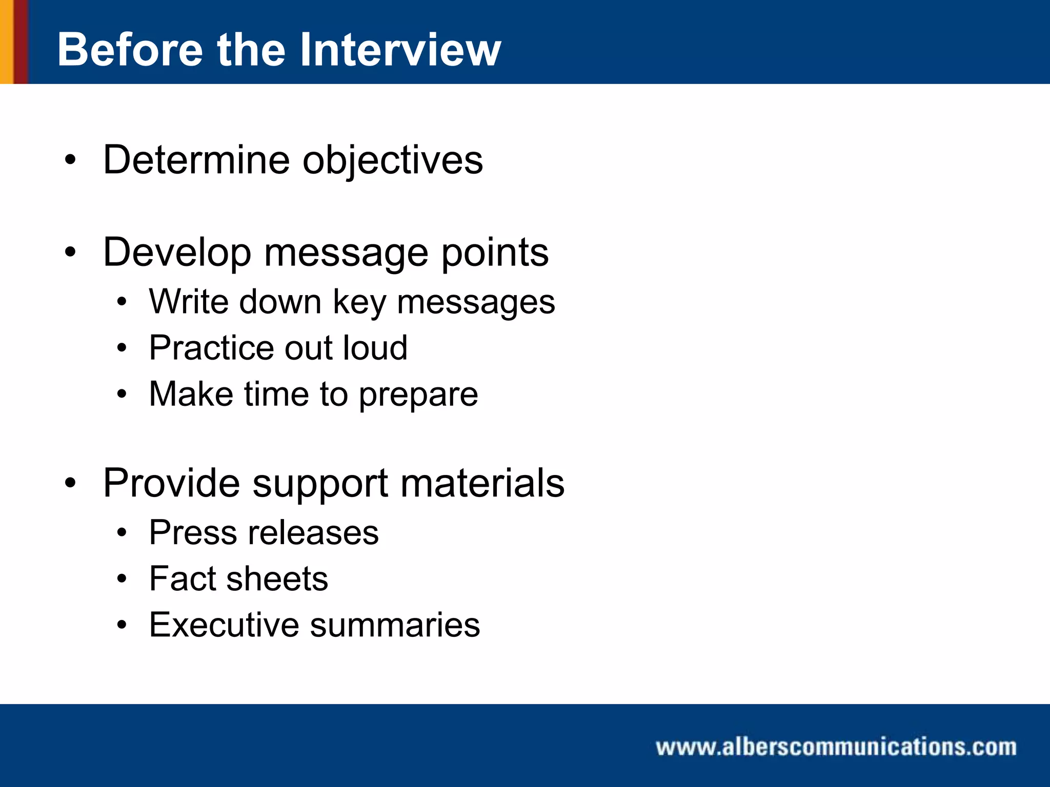 Before the Interview
• Determine objectives
• Develop message points
• Write down key messages
• Practice out loud
• Make time to prepare

• Provide support materials
• Press releases
• Fact sheets
• Executive summaries

 