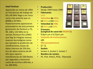 Producción: Desde 1993 hasta 1999 Fabricante: Intel Velocidad  de  CPU : 60  MHz  a 300  MHz Velocidad de  FSB : 50  MHz  a 66  MHz Procesos: (Longitud de canal del  MOSFET ) 0.8µm µm a 0.25µm µm Conjunto de instrucciones : x86 Microarquitectura : [[ P5 ]] Socket: Socket 4, Socket 5, Socket 7 Nombre de núcleo: P5. P54, P54CS, P55C, Tillamook Intel Pentium Aparecido en marzo de 1993 en frecuencias de trabajo de 60 y 66 MHz llega a ser cinco veces más potente que un 80486 a 33 MHz. Posteriormente aparecieron procesadores de esta primera generación de Pentium a 75, 90, 100 y 133 MHz en la versión Pentium Pro (1995) que lleg Se integran nuevos avances tecnológicos como por ejemplo la predicción de ramificaciones, buses de datos internos de 256 bits, bus de datos externo de 64 bits (que soporta transferencias de 258 Kbytes por segundo) y memorias cache de escritura diferida. a los 200 MHz. 
