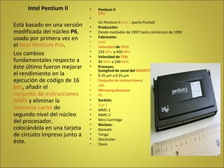 Pentium II CPU Un Pentium II  Slot 1  (parte frontal) Producción: Desde mediados de 1997 hasta comienzos de 1999 Fabricante: Intel Velocidad  de  CPU : 233  Mhz  a 450  Mhz Velocidad de  FSB : 66  MHz  a 100  MHz Procesos: (Longitud de canal del  MOSFET ) 0.35 µm a 0.25 µm Conjunto de instrucciones : x86 Microarquitectura : P6 Sockets:   Slot 1   MMC-1  MMC-2  Mini-Cartridge  Núcleos:   Klamath  Tonga  Deschutes  Dixon  Intel Pentium II Está basado en una versión modificada del núcleo  P6 , usado por primera vez en el  Intel Pentium Pro . Los cambios fundamentales respecto a éste último fueron mejorar el rendimiento en la ejecución de código de 16  bits , añadir el  conjunto de instrucciones   MMX  y eliminar la  memoria caché  de segundo nivel del núcleo del procesador, colocándola en una tarjeta de circuito impreso junto a éste. 