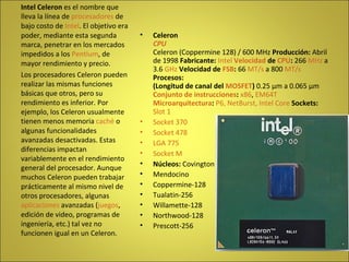 Celeron CPU   Celeron (Coppermine 128) / 600 MHz  Producción:  Abril de 1998  Fabricante:   Intel   Velocidad  de  CPU :  266  MHz  a 3.6  GHz   Velocidad de  FSB :  66  MT/s  a 800  MT/s   Procesos: (Longitud de canal del  MOSFET )  0.25 µm a 0.065 µm  Conjunto de instrucciones :   x86 ,  EM64T   Microarquitectura :   P6, NetBurst, Intel Core   Sockets:   Slot 1   Socket 370   Socket 478   LGA 775   Socket M   Núcleos:  Covington  Mendocino  Coppermine-128  Tualatin-256  Willamette-128  Northwood-128  Prescott-256  Intel Celeron  es el nombre que lleva la línea de  procesadores  de bajo costo de  Intel . El objetivo era poder, mediante esta segunda marca, penetrar en los mercados impedidos a los  Pentium , de mayor rendimiento y precio. Los procesadores Celeron pueden realizar las mismas funciones básicas que otros, pero su rendimiento es inferior. Por ejemplo, los Celeron usualmente tienen menos memoria  caché  o algunas funcionalidades avanzadas desactivadas. Estas diferencias impactan variablemente en el rendimiento general del procesador. Aunque muchos Celeron pueden trabajar prácticamente al mismo nivel de otros procesadores, algunas  aplicaciones  avanzadas ( juegos , edición de video, programas de ingeniería, etc.) tal vez no funcionen igual en un Celeron. 
