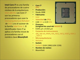 Core i7 CPU Producción: Desde 2008 Fabricante: Intel Velocidad  de  CPU : 2,66  GHz  a 3,33  GHz Procesos: (Longitud de canal del  MOSFET ) 0.045 µm a 0.032 µm Conjunto de instrucciones : x86 ,  x86-64 ,  MMX ,  SSE ,  SSE2 ,  SSE3 ,  SSSE3 ,  SSE4.1 ,  SSE4.2 Microarquitectura : Nehalem Socket: Socket B  (LGA 1366) (LGA 1156) Nombre de núcleo: Bloomfield Intel Core i7  es una familia de procesadores de cuatro núcleos de la arquitectura  Intel   x86-64 . Los Core i7 son los primeros procesadores que usan la  microarquitectura Nehalem  de  Intel  y es el sucesor de la familia  Intel Core 2 . El identificador  Core i7  se aplica a la familia inicial de procesadores con el nombre clave  Bloomfield . 