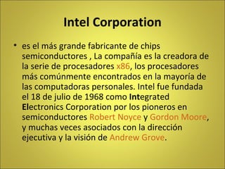 Intel Corporation es el más grande fabricante de chips semiconductores , La compañía es la creadora de la serie de procesadores  x86 , los procesadores más comúnmente encontrados en la mayoría de las computadoras personales. Intel fue fundada el 18 de julio de 1968 como  Int egrated  El ectronics Corporation por los pioneros en semiconductores  Robert Noyce  y  Gordon Moore , y muchas veces asociados con la dirección ejecutiva y la visión de  Andrew Grove . 