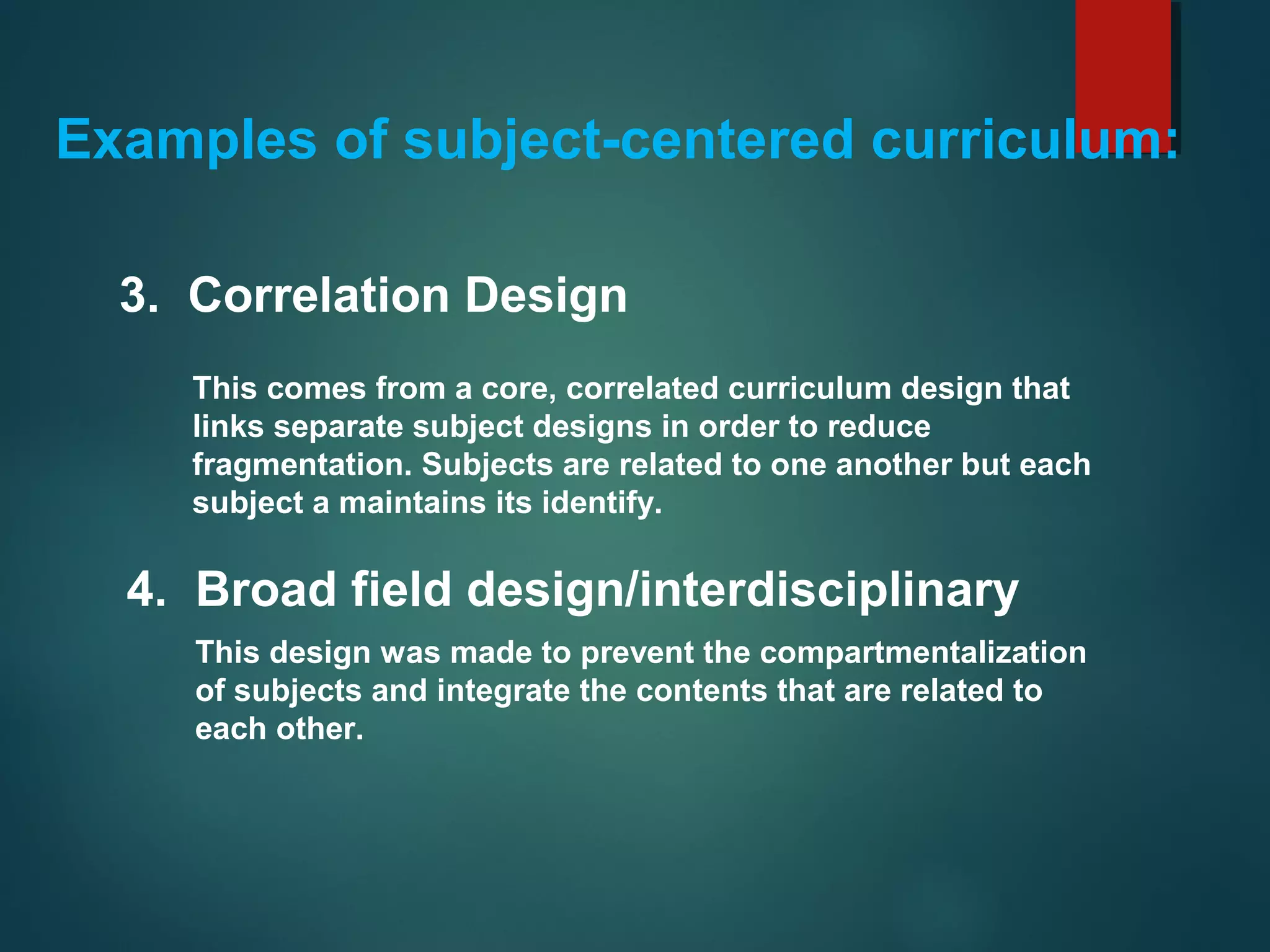 This comes from a core, correlated curriculum design that
links separate subject designs in order to reduce
fragmentation. Subjects are related to one another but each
subject a maintains its identify.
3. Correlation Design
Examples of subject-centered curriculum:
4. Broad field design/interdisciplinary
This design was made to prevent the compartmentalization
of subjects and integrate the contents that are related to
each other.
 