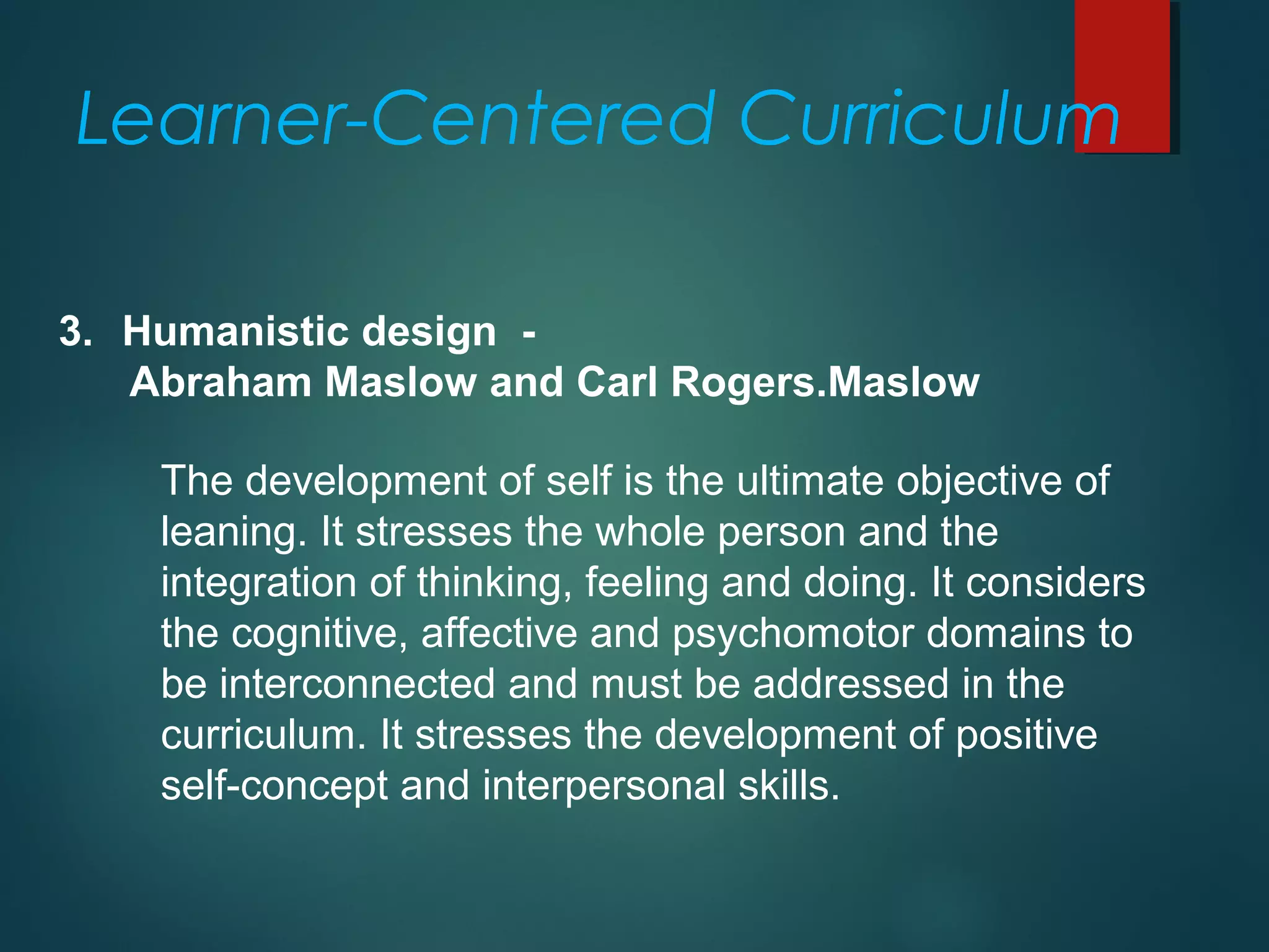 3. Humanistic design -
Abraham Maslow and Carl Rogers.Maslow
The development of self is the ultimate objective of
leaning. It stresses the whole person and the
integration of thinking, feeling and doing. It considers
the cognitive, affective and psychomotor domains to
be interconnected and must be addressed in the
curriculum. It stresses the development of positive
self-concept and interpersonal skills.
Learner-Centered Curriculum
 