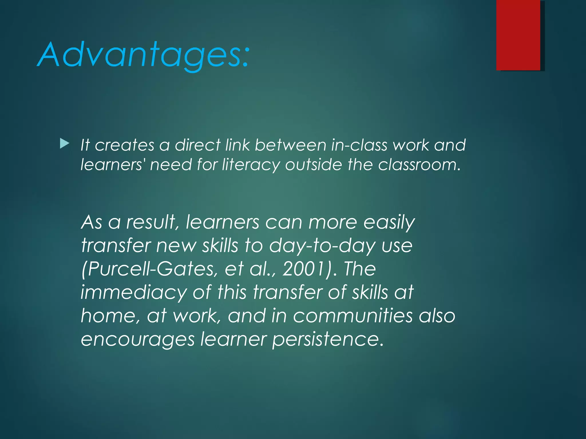 Advantages:
 It creates a direct link between in-class work and
learners' need for literacy outside the classroom.
As a result, learners can more easily
transfer new skills to day-to-day use
(Purcell-Gates, et al., 2001). The
immediacy of this transfer of skills at
home, at work, and in communities also
encourages learner persistence.
 