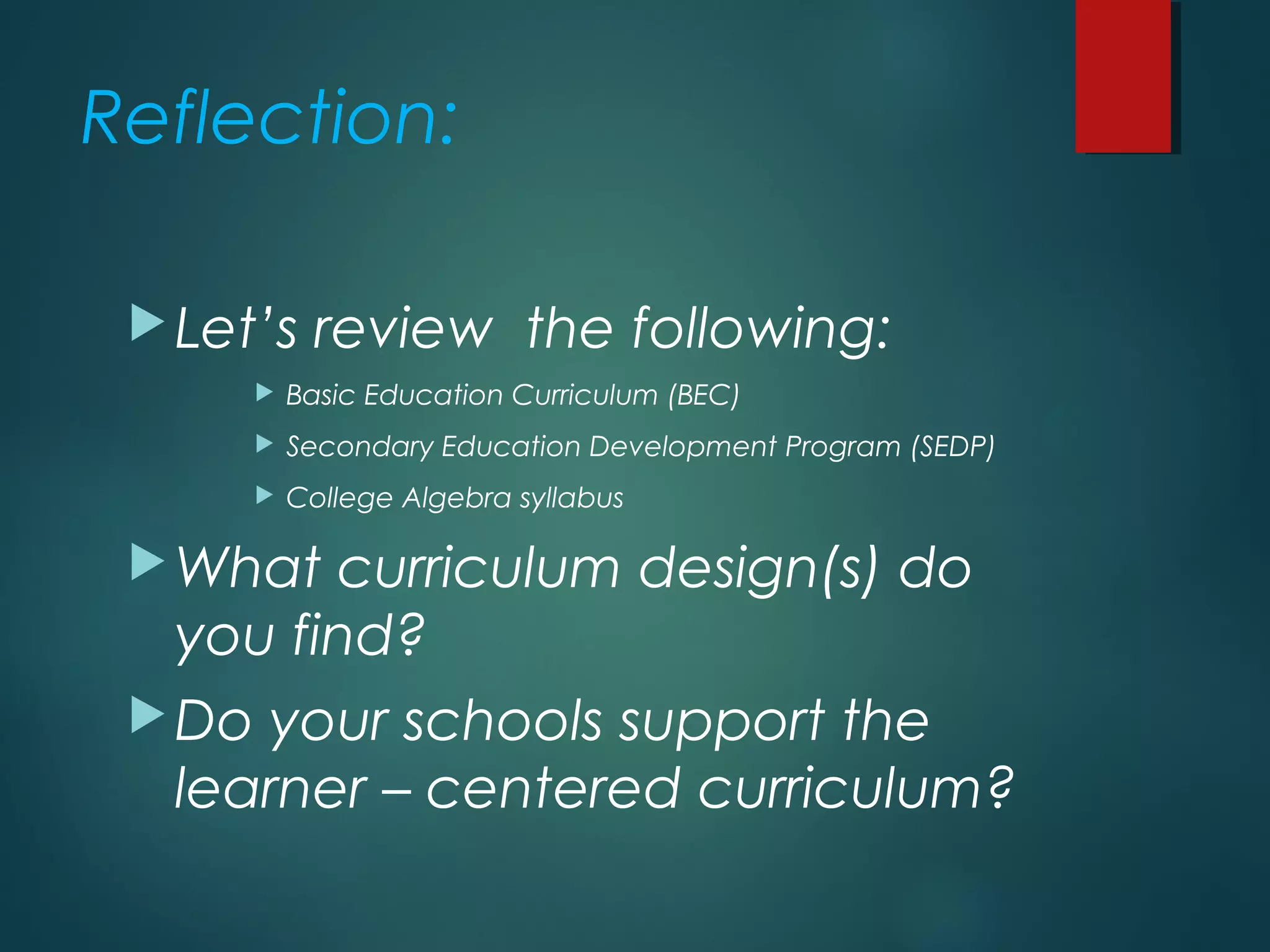 Reflection:
Let’s review the following:
 Basic Education Curriculum (BEC)
 Secondary Education Development Program (SEDP)
 College Algebra syllabus
What curriculum design(s) do
you find?
Do your schools support the
learner – centered curriculum?
 