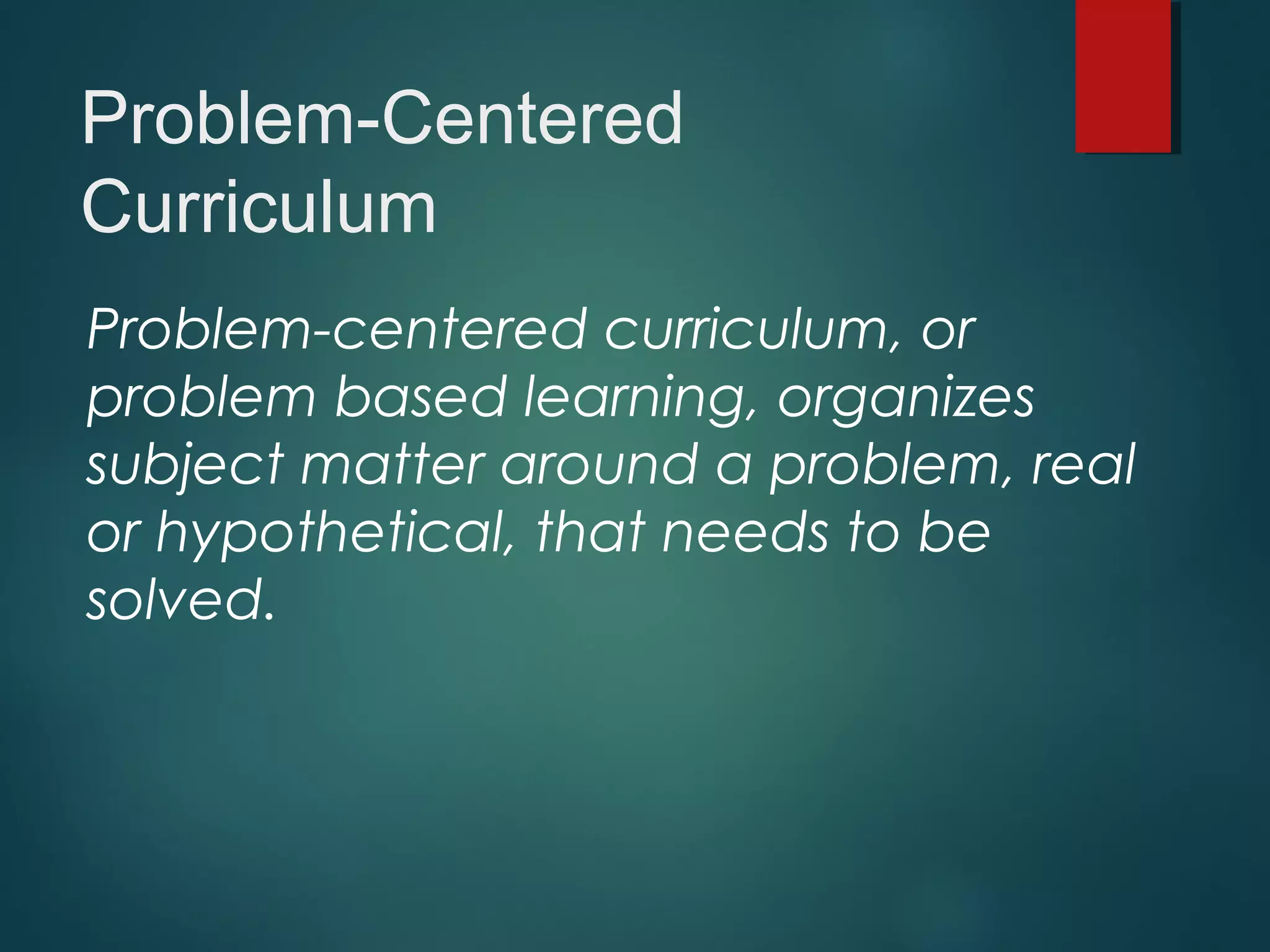 Problem-Centered
Curriculum
Problem-centered curriculum, or
problem based learning, organizes
subject matter around a problem, real
or hypothetical, that needs to be
solved.
 