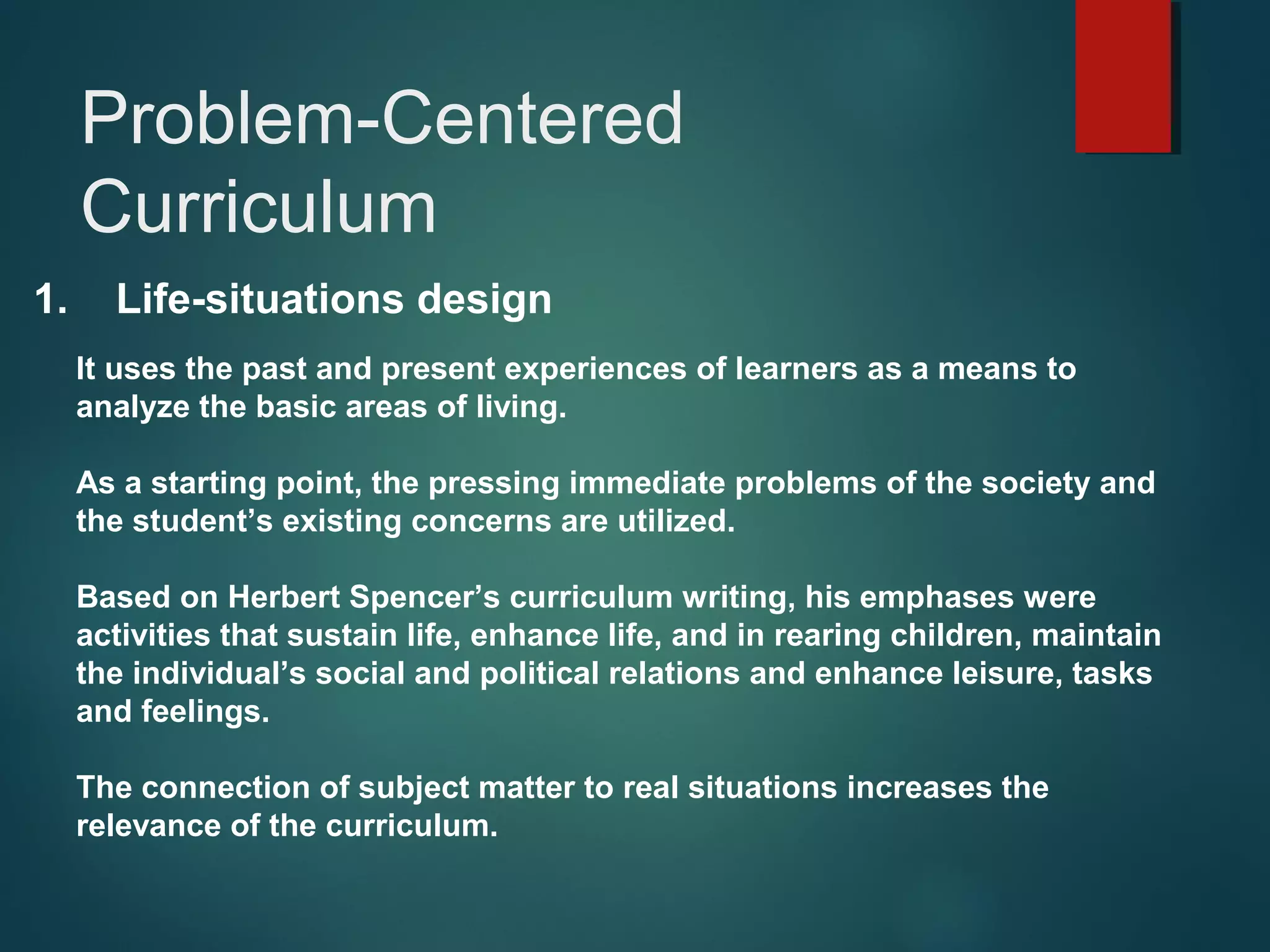 1. Life-situations design
It uses the past and present experiences of learners as a means to
analyze the basic areas of living.
As a starting point, the pressing immediate problems of the society and
the student’s existing concerns are utilized.
Based on Herbert Spencer’s curriculum writing, his emphases were
activities that sustain life, enhance life, and in rearing children, maintain
the individual’s social and political relations and enhance leisure, tasks
and feelings.
The connection of subject matter to real situations increases the
relevance of the curriculum.
Problem-Centered
Curriculum
 
