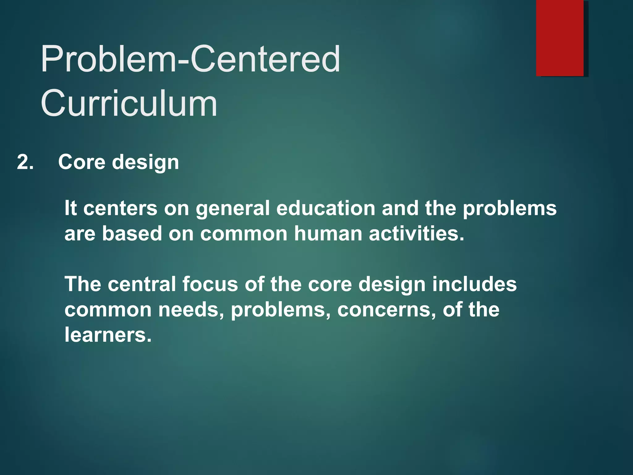 2. Core design
It centers on general education and the problems
are based on common human activities.
The central focus of the core design includes
common needs, problems, concerns, of the
learners.
Problem-Centered
Curriculum
 